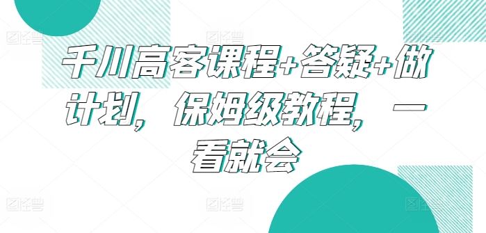 千川高客课程+答疑+做计划，保姆级教程，一看就会-87副业网