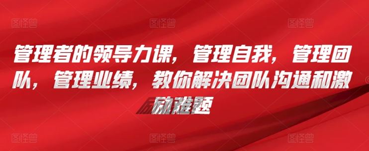 管理者的领导力课，​管理自我，管理团队，管理业绩，​教你解决团队沟通和激励难题-87副业网