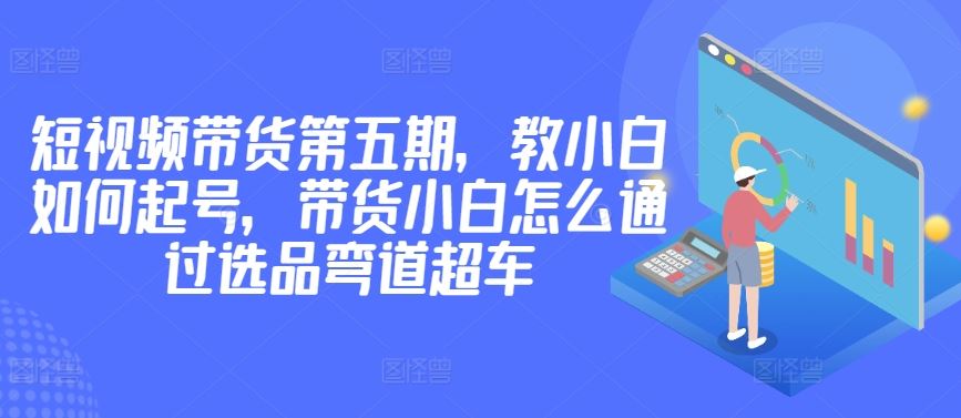 价值2980短视频带货第五期，教小白如何起号，带货小白怎么通过选品弯道超车-87副业网