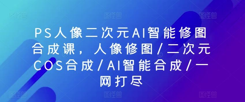 PS人像二次元AI智能修图合成课，人像修图/二次元COS合成/AI智能合成/一网打尽-87副业网