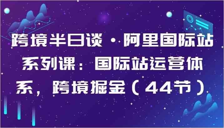 跨境半日谈·阿里国际站系列课：国际站运营体系，跨境掘金（44节）-87副业网