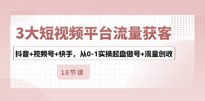 3大短视频平台流量获客，抖音+视频号+快手，从0-1实操起盘做号+流量创收-87副业网