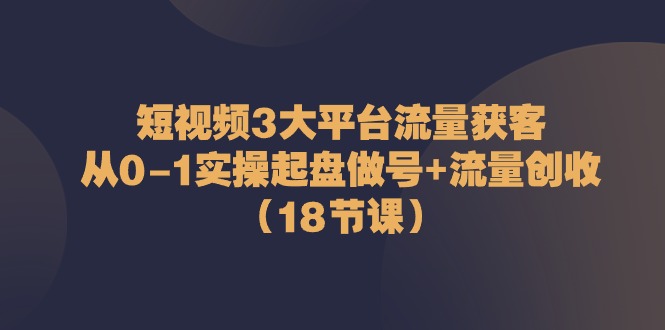 短视频3大平台流量获客：从0-1实操起盘做号+流量创收（18节课）-87副业网