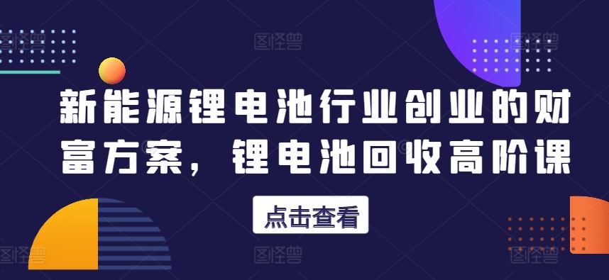 新能源锂电池行业创业的财富方案，锂电池回收高阶课-87副业网