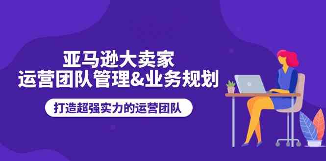 亚马逊大卖家运营团队管理&业务规划，打造超强实力的运营团队-87副业网