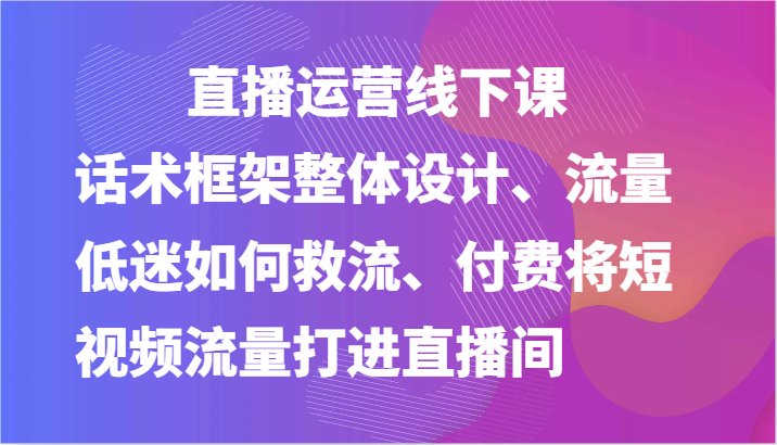 直播运营线下课-话术框架整体设计、流量低迷如何救流、付费将短视频流量打进直播间-87副业网