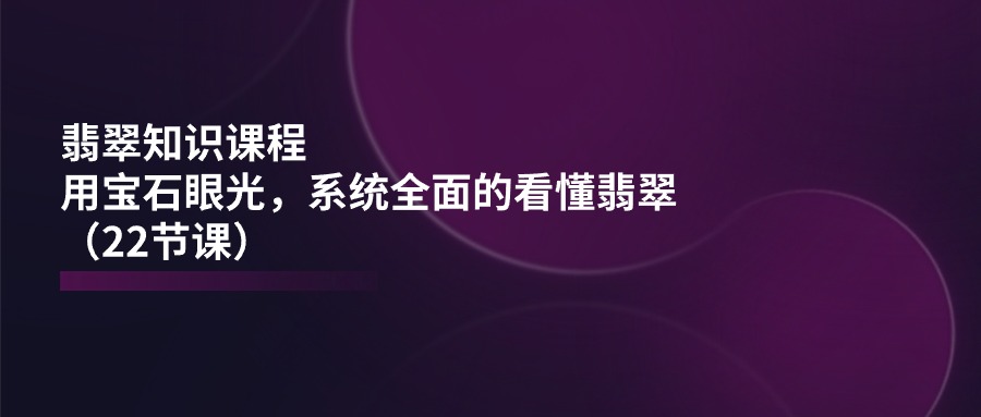 翡翠知识课程，用宝石眼光，系统全面的看懂翡翠（22节课）-87副业网