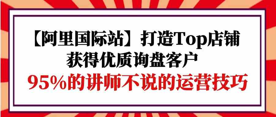 （9976期）【阿里国际站】打造Top店铺-获得优质询盘客户，95%的讲师不说的运营技巧-87副业网