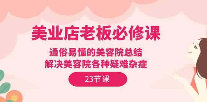 （9986期）美业店老板必修课：通俗易懂的美容院总结，解决美容院各种疑难杂症（23节）-87副业网