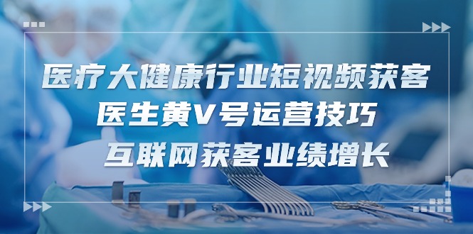 （10564期）医疗 大健康行业短视频获客：医生黄V号运营技巧  互联网获客业绩增长-15节-87副业网