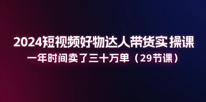 （11289期）2024短视频好物达人带货实操课：一年时间卖了三十万单（29节课）-87副业网