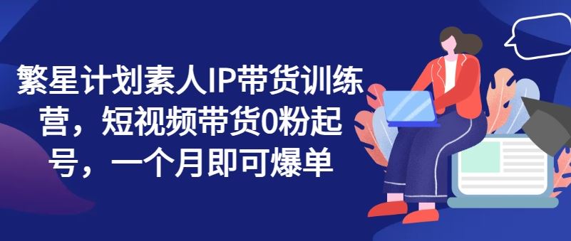 繁星计划素人IP带货训练营，短视频带货0粉起号，一个月即可爆单-87副业网