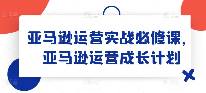 亚马逊运营实战必修课，亚马逊运营成长计划-87副业网