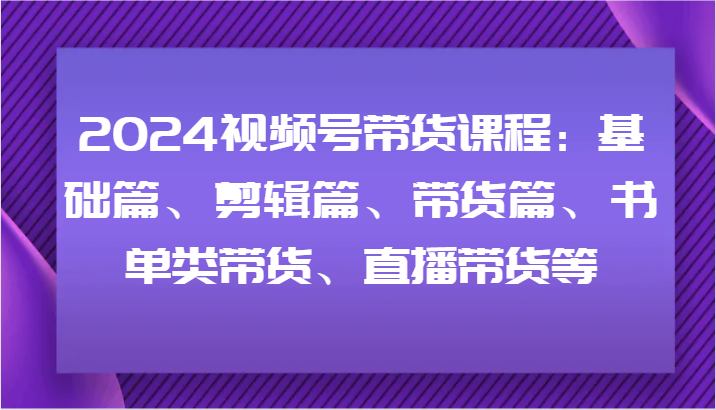 2024视频号带货课程：基础篇、剪辑篇、带货篇、书单类带货、直播带货等-87副业网