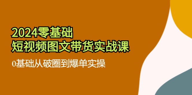 2024零基础短视频图文带货实战课：0基础从破圈到爆单实操（36节）-87副业网