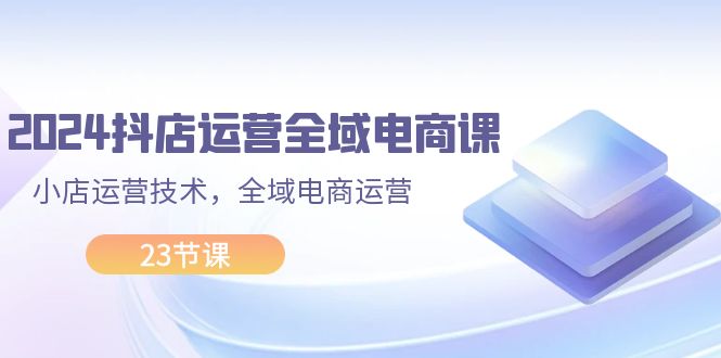 （11898期）2024抖店运营-全域电商课，小店运营技术，全域电商运营（23节课）-87副业网