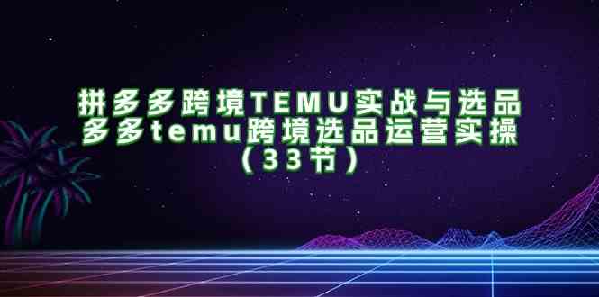 拼多多跨境TEMU实战与选品，多多temu跨境选品运营实操（33节）-87副业网