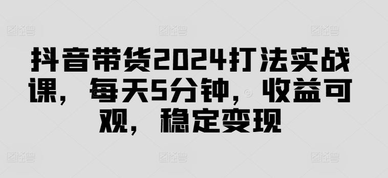 抖音带货2024打法实战课，每天5分钟，收益可观，稳定变现【揭秘】-87副业网