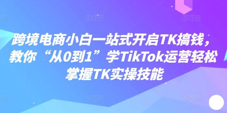 跨境电商小白一站式开启TK搞钱，教你“从0到1”学TikTok运营轻松掌握TK实操技能-87副业网