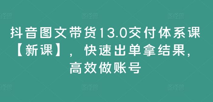 抖音图文带货13.0交付体系课【新课】，快速出单拿结果，高效做账号-87副业网