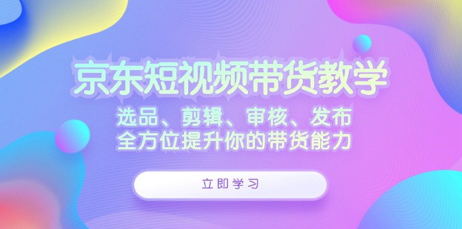 （12573期）京东短视频带货教学：选品、剪辑、审核、发布，全方位提升你的带货能力-87副业网