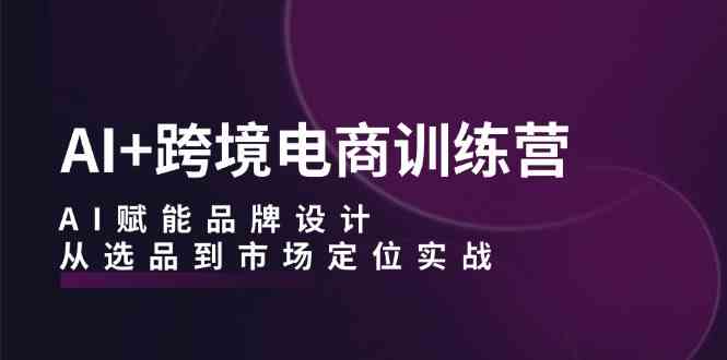 AI+跨境电商训练营：AI赋能品牌设计，从选品到市场定位实战-87副业网