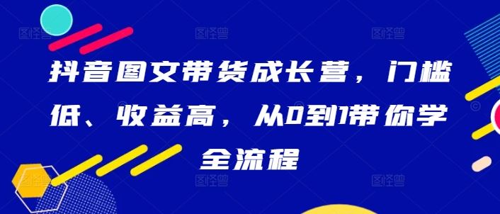 抖音图文带货成长营，门槛低、收益高，从0到1带你学全流程-87副业网