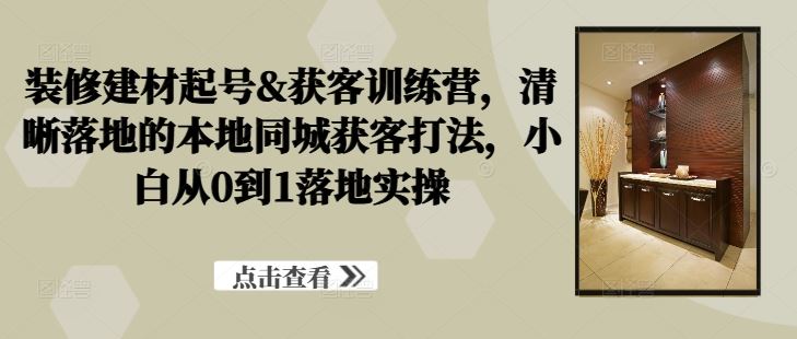 装修建材起号&获客训练营，​清晰落地的本地同城获客打法，小白从0到1落地实操-87副业网