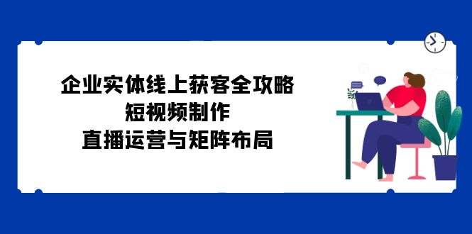 （12966期）企业实体线上获客全攻略：短视频制作、直播运营与矩阵布局-87副业网