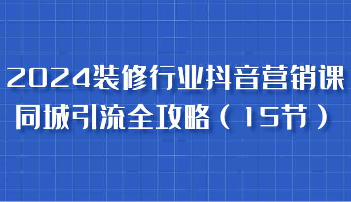 2024装修行业抖音营销课，同城引流全攻略，跟实战家学获客，成为数据驱动的营销专家-87副业网