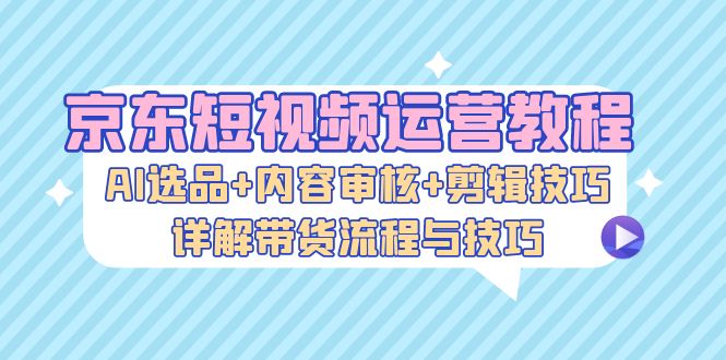 （13044期）京东短视频运营教程：AI选品+内容审核+剪辑技巧，详解带货流程与技巧-87副业网