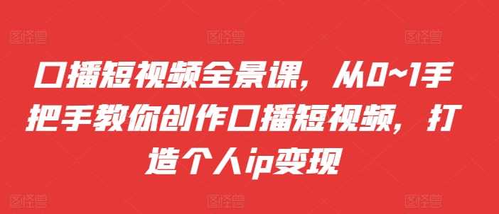 口播短视频全景课，​从0~1手把手教你创作口播短视频，打造个人ip变现-87副业网