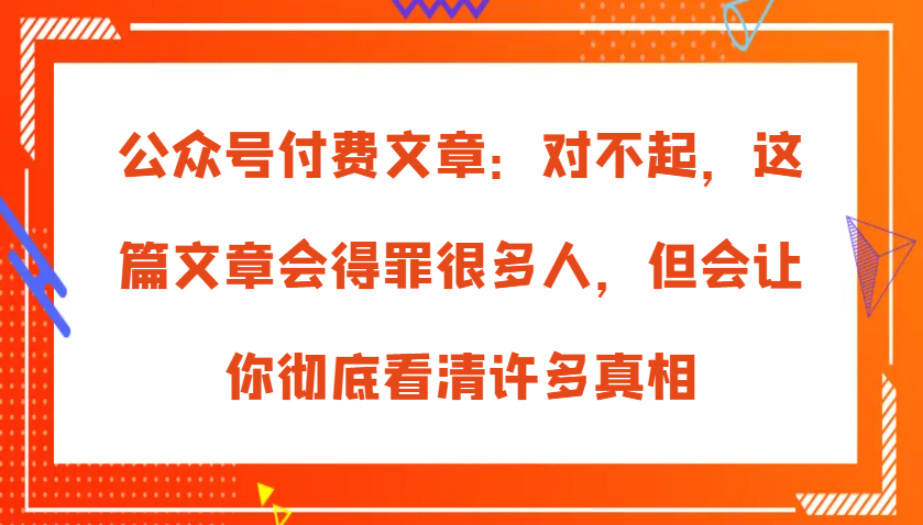 公众号付费文章：对不起，这篇文章会得罪很多人，但会让你彻底看清许多真相-87副业网