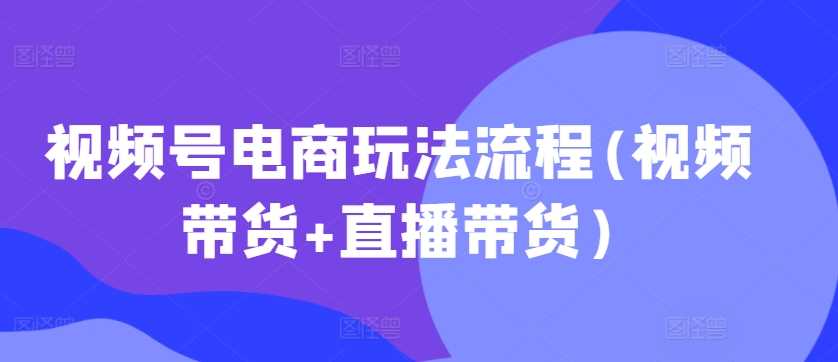 视频号电商玩法流程，视频带货+直播带货【更新2025年1月】-87副业网